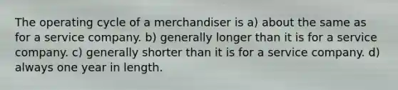 The operating cycle of a merchandiser is a) about the same as for a service company. b) generally longer than it is for a service company. c) generally shorter than it is for a service company. d) always one year in length.