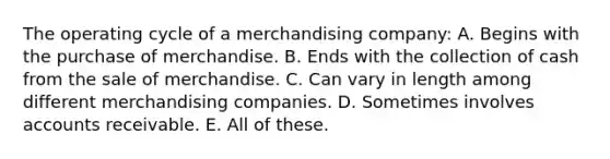 The operating cycle of a merchandising company: A. Begins with the purchase of merchandise. B. Ends with the collection of cash from the sale of merchandise. C. Can vary in length among different merchandising companies. D. Sometimes involves accounts receivable. E. All of these.