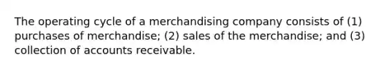 The operating cycle of a merchandising company consists of (1) purchases of merchandise; (2) sales of the merchandise; and (3) collection of accounts receivable.