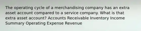 The operating cycle of a merchandising company has an extra asset account compared to a service company. What is that extra asset account? Accounts Receivable Inventory Income Summary Operating Expense Revenue