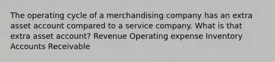 The operating cycle of a merchandising company has an extra asset account compared to a service company. What is that extra asset account? Revenue Operating expense Inventory Accounts Receivable