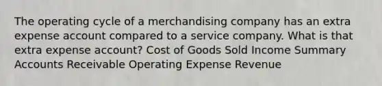 The operating cycle of a merchandising company has an extra expense account compared to a service company. What is that extra expense account? Cost of Goods Sold Income Summary Accounts Receivable Operating Expense Revenue