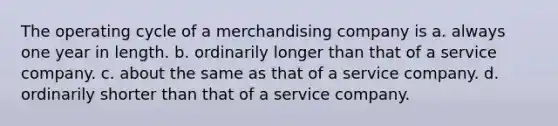 The operating cycle of a merchandising company is a. always one year in length. b. ordinarily longer than that of a service company. c. about the same as that of a service company. d. ordinarily shorter than that of a service company.