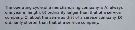 The operating cycle of a merchandising company is A) always one year in length. B) ordinarily longer than that of a service company. C) about the same as that of a service company. D) ordinarily shorter than that of a service company.