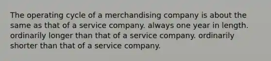 The operating cycle of a merchandising company is about the same as that of a service company. always one year in length. ordinarily longer than that of a service company. ordinarily shorter than that of a service company.