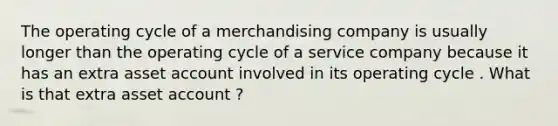 The operating cycle of a merchandising company is usually longer than the operating cycle of a service company because it has an extra asset account involved in its operating cycle . What is that extra asset account ?