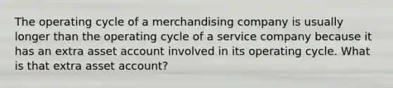 The operating cycle of a merchandising company is usually longer than the operating cycle of a service company because it has an extra asset account involved in its operating cycle. What is that extra asset account?