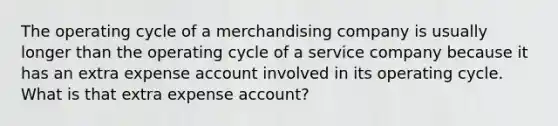 The operating cycle of a merchandising company is usually longer than the operating cycle of a service company because it has an extra expense account involved in its operating cycle. What is that extra expense account?