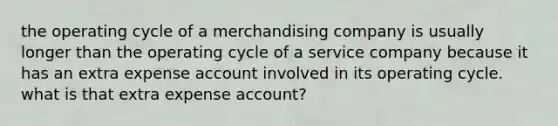 the operating cycle of a merchandising company is usually longer than the operating cycle of a service company because it has an extra expense account involved in its operating cycle. what is that extra expense account?