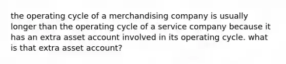 the operating cycle of a merchandising company is usually longer than the operating cycle of a service company because it has an extra asset account involved in its operating cycle. what is that extra asset account?