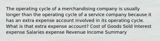 The operating cycle of a merchandising company is usually longer than the operating cycle of a service company because it has an extra expense account involved in its operating cycle. What is that extra expense account? Cost of Goods Sold Interest expense Salaries expense Revenue Income Summary