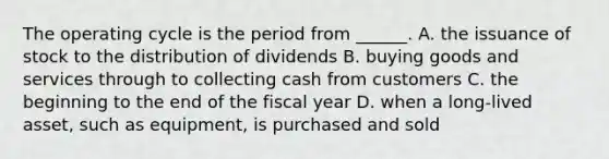 The operating cycle is the period from ______. A. the issuance of stock to the distribution of dividends B. buying goods and services through to collecting cash from customers C. the beginning to the end of the fiscal year D. when a long-lived asset, such as equipment, is purchased and sold