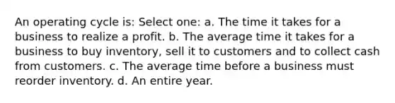 An operating cycle is: Select one: a. The time it takes for a business to realize a profit. b. The average time it takes for a business to buy inventory, sell it to customers and to collect cash from customers. c. The average time before a business must reorder inventory. d. An entire year.