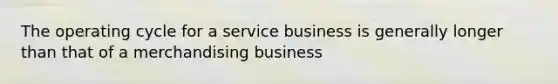 The operating cycle for a service business is generally longer than that of a merchandising business