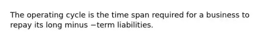 The operating cycle is the time span required for a business to repay its long minus −term liabilities.