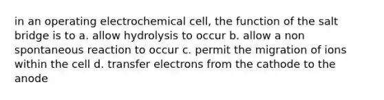 in an operating electrochemical cell, the function of the salt bridge is to a. allow hydrolysis to occur b. allow a non spontaneous reaction to occur c. permit the migration of ions within the cell d. transfer electrons from the cathode to the anode