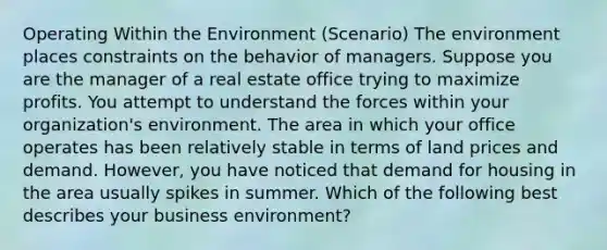 Operating Within the Environment (Scenario) The environment places constraints on the behavior of managers. Suppose you are the manager of a real estate office trying to maximize profits. You attempt to understand the forces within your organization's environment. The area in which your office operates has been relatively stable in terms of land prices and demand. However, you have noticed that demand for housing in the area usually spikes in summer. Which of the following best describes your business environment?