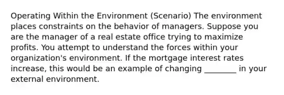 Operating Within the Environment (Scenario) The environment places constraints on the behavior of managers. Suppose you are the manager of a real estate office trying to maximize profits. You attempt to understand the forces within your organization's environment. If the mortgage interest rates increase, this would be an example of changing ________ in your external environment.