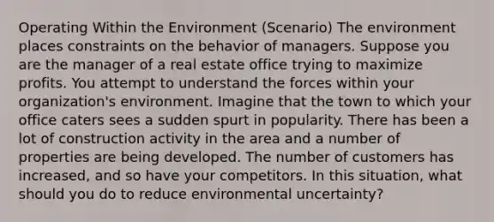 Operating Within the Environment (Scenario) The environment places constraints on the behavior of managers. Suppose you are the manager of a real estate office trying to maximize profits. You attempt to understand the forces within your organization's environment. Imagine that the town to which your office caters sees a sudden spurt in popularity. There has been a lot of construction activity in the area and a number of properties are being developed. The number of customers has increased, and so have your competitors. In this situation, what should you do to reduce environmental uncertainty?