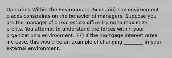 Operating Within the Environment (Scenario) The environment places constraints on the behavior of managers. Suppose you are the manager of a real estate office trying to maximize profits. You attempt to understand the forces within your organization's environment. 77) If the mortgage interest rates increase, this would be an example of changing ________ in your external environment.