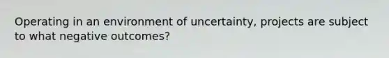 Operating in an environment of uncertainty, projects are subject to what negative outcomes?