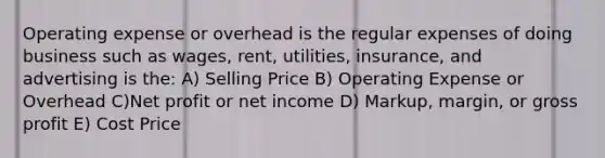 Operating expense or overhead is the regular expenses of doing business such as wages, rent, utilities, insurance, and advertising is the: A) Selling Price B) Operating Expense or Overhead C)Net profit or net income D) Markup, margin, or gross profit E) Cost Price