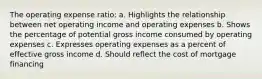 The operating expense ratio: a. Highlights the relationship between net operating income and operating expenses b. Shows the percentage of potential gross income consumed by operating expenses c. Expresses operating expenses as a percent of effective gross income d. Should reflect the cost of mortgage financing