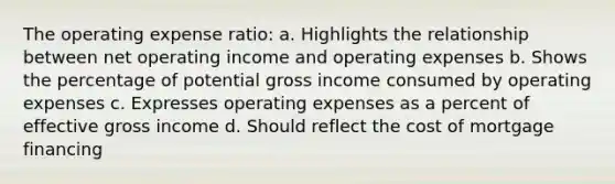 The operating expense ratio: a. Highlights the relationship between net operating income and operating expenses b. Shows the percentage of potential gross income consumed by operating expenses c. Expresses operating expenses as a percent of effective gross income d. Should reflect the cost of mortgage financing