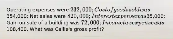 Operating expenses were 232,000; Cost of goods sold was354,000; Net sales were 820,000; Interest expense was35,000; Gain on sale of a building was 72,000; Income tax expense was108,400. What was Callie's gross profit?