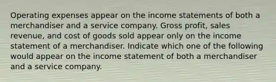 Operating expenses appear on the income statements of both a merchandiser and a service company. Gross profit, sales revenue, and cost of goods sold appear only on the income statement of a merchandiser. Indicate which one of the following would appear on the income statement of both a merchandiser and a service company.