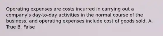 Operating expenses are costs incurred in carrying out a company's day-to-day activities in the normal course of the business, and operating expenses include cost of goods sold. A. True B. False