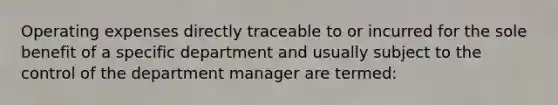 Operating expenses directly traceable to or incurred for the sole benefit of a specific department and usually subject to the control of the department manager are termed: