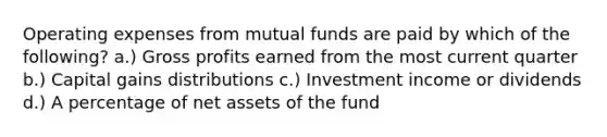 Operating expenses from mutual funds are paid by which of the following? a.) Gross profits earned from the most current quarter b.) Capital gains distributions c.) Investment income or dividends d.) A percentage of net assets of the fund