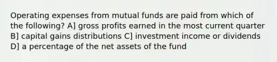 Operating expenses from mutual funds are paid from which of the following? A] gross profits earned in the most current quarter B] capital gains distributions C] investment income or dividends D] a percentage of the net assets of the fund