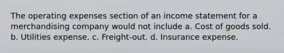 The operating expenses section of an income statement for a merchandising company would not include a. Cost of goods sold. b. Utilities expense. c. Freight-out. d. Insurance expense.