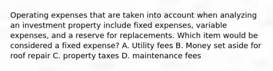 Operating expenses that are taken into account when analyzing an investment property include fixed expenses, variable expenses, and a reserve for replacements. Which item would be considered a fixed expense? A. Utility fees B. Money set aside for roof repair C. property taxes D. maintenance fees