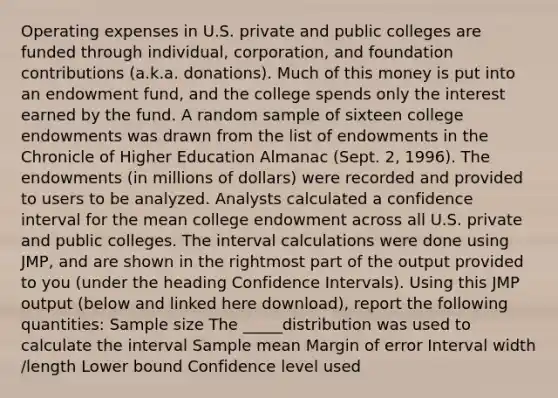 Operating expenses in U.S. private and public colleges are funded through individual, corporation, and foundation contributions (a.k.a. donations). Much of this money is put into an endowment fund, and the college spends only the interest earned by the fund. A random sample of sixteen college endowments was drawn from the list of endowments in the Chronicle of Higher Education Almanac (Sept. 2, 1996). The endowments (in millions of dollars) were recorded and provided to users to be analyzed. Analysts calculated a confidence interval for the mean college endowment across all U.S. private and public colleges. The interval calculations were done using JMP, and are shown in the rightmost part of the output provided to you (under the heading Confidence Intervals). Using this JMP output (below and linked here download), report the following quantities: Sample size The _____distribution was used to calculate the interval Sample mean Margin of error Interval width /length Lower bound Confidence level used