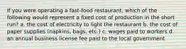 If you were operating a fast-food restaurant, which of the following would represent a fixed cost of production in the short run? a. the cost of electricity to light the restaurant b. the cost of paper supplies (napkins, bags, etc.) c. wages paid to workers d. an annual business license fee paid to the local government