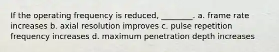 If the operating frequency is reduced, ________. a. frame rate increases b. axial resolution improves c. pulse repetition frequency increases d. maximum penetration depth increases