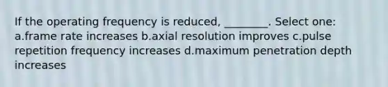 If the operating frequency is reduced, ________. Select one: a.frame rate increases b.axial resolution improves c.pulse repetition frequency increases d.maximum penetration depth increases