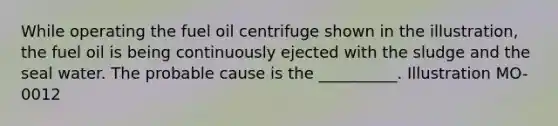 While operating the fuel oil centrifuge shown in the illustration, the fuel oil is being continuously ejected with the sludge and the seal water. The probable cause is the __________. Illustration MO-0012