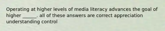 Operating at higher levels of media literacy advances the goal of higher ______. all of these answers are correct appreciation understanding control