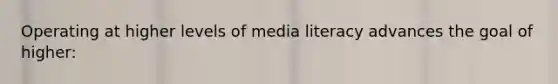 Operating at higher levels of media literacy advances the goal of higher: