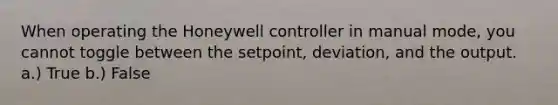 When operating the Honeywell controller in manual mode, you cannot toggle between the setpoint, deviation, and the output. a.) True b.) False