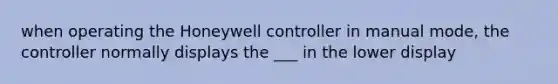 when operating the Honeywell controller in manual mode, the controller normally displays the ___ in the lower display