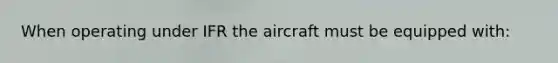 When operating under IFR the aircraft must be equipped with: