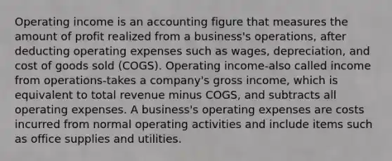 Operating income is an accounting figure that measures the amount of profit realized from a business's operations, after deducting operating expenses such as wages, depreciation, and cost of goods sold (COGS). Operating income-also called income from operations-takes a company's gross income, which is equivalent to total revenue minus COGS, and subtracts all operating expenses. A business's operating expenses are costs incurred from normal operating activities and include items such as office supplies and utilities.