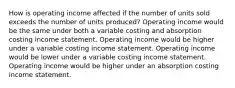 How is operating income affected if the number of units sold exceeds the number of units produced? Operating income would be the same under both a variable costing and absorption costing income statement. Operating income would be higher under a variable costing income statement. Operating income would be lower under a variable costing income statement. Operating income would be higher under an absorption costing income statement.