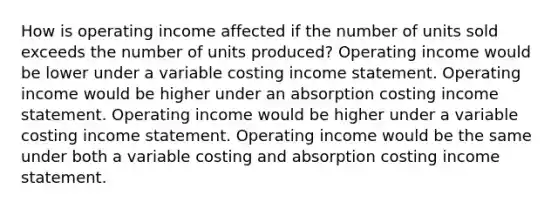 How is operating income affected if the number of units sold exceeds the number of units produced? Operating income would be lower under a variable costing income statement. Operating income would be higher under an absorption costing income statement. Operating income would be higher under a variable costing income statement. Operating income would be the same under both a variable costing and absorption costing income statement.