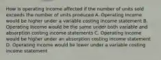 How is operating income affected if the number of units sold exceeds the number of units produced A. Operating Income would be higher under a variable costing income statement B. Operating Income would be the same under both variable and absorption costing income statements C. Operating income would be higher under an absorption costing income statement D. Operating income would be lower under a variable costing income statement